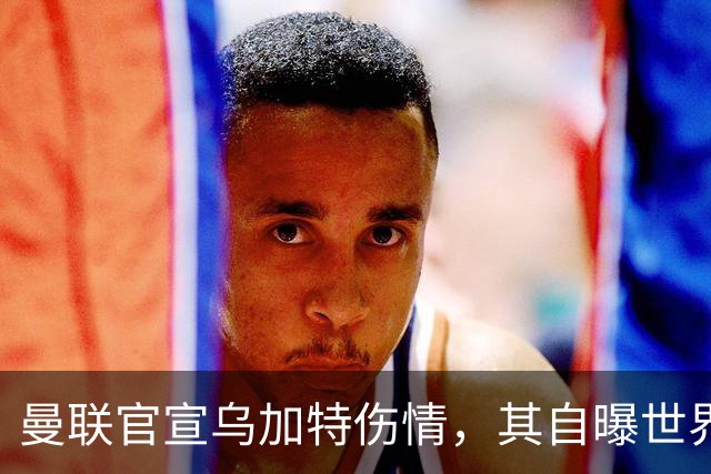 曼联官宣乌加特伤情，其自曝世界杯遭受最重膝伤！拉爵欲卖芒特筹钱签新援