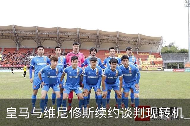 皇马与维尼修斯续约谈判现转机 7月31日回归基地重启对话