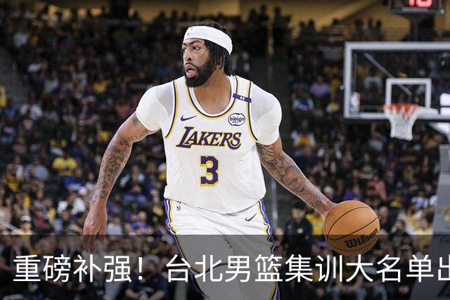 重磅补强！台北男篮集训大名单出炉，双归化压阵，中国男篮迎硬仗