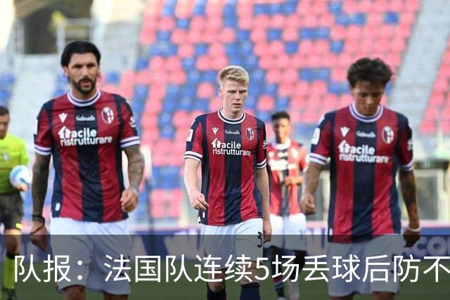 队报：法国队连续5场丢球后防不稳，科纳特队内中卫顺位下降