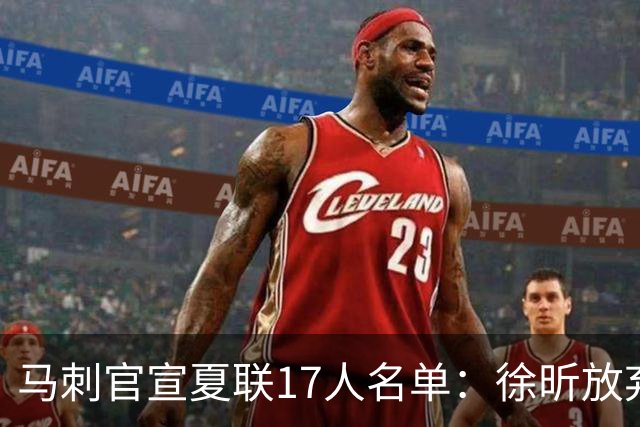 马刺官宣夏联17人名单：徐昕放弃 33+9三分打爆中国男篮李贤重在列